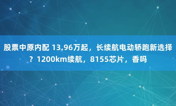 股票中原内配 13.96万起，长续航电动轿跑新选择？1200km续航，8155芯片，香吗