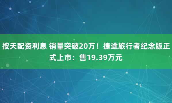 按天配资利息 销量突破20万！捷途旅行者纪念版正式上市：售19.39万元