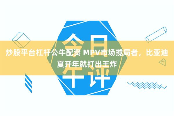 炒股平台杠杆公牛配资 MPV市场搅局者，比亚迪夏开年就打出王炸