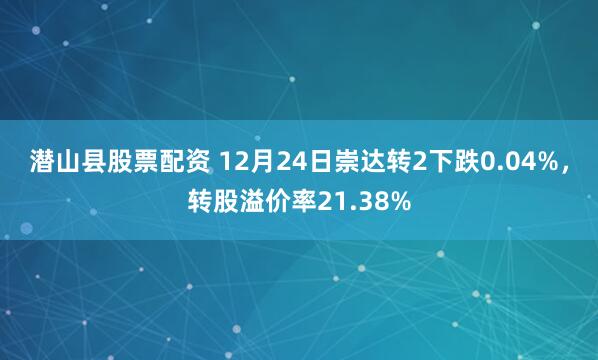 潜山县股票配资 12月24日崇达转2下跌0.04%，转股溢价率21.38%