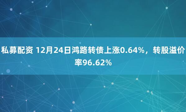 私募配资 12月24日鸿路转债上涨0.64%，转股溢价率96.62%