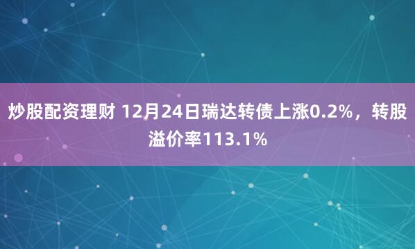 炒股配资理财 12月24日瑞达转债上涨0.2%，转股溢价率113.1%