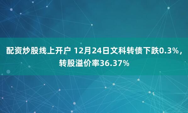 配资炒股线上开户 12月24日文科转债下跌0.3%，转股溢价率36.37%