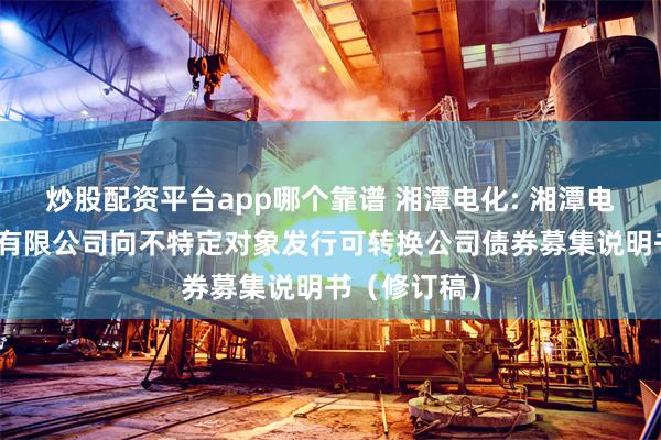 炒股配资平台app哪个靠谱 湘潭电化: 湘潭电化科技股份有限公司向不特定对象发行可转换公司债券募集说明书（修订稿）