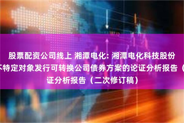 股票配资公司线上 湘潭电化: 湘潭电化科技股份有限公司向不特定对象发行可转换公司债券方案的论证分析报告（二次修订稿）