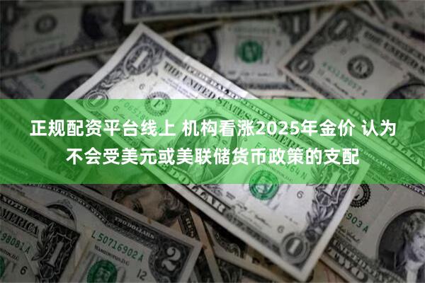 正规配资平台线上 机构看涨2025年金价 认为不会受美元或美联储货币政策的支配