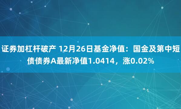 证券加杠杆破产 12月26日基金净值：国金及第中短债债券A最新净值1.0414，涨0.02%