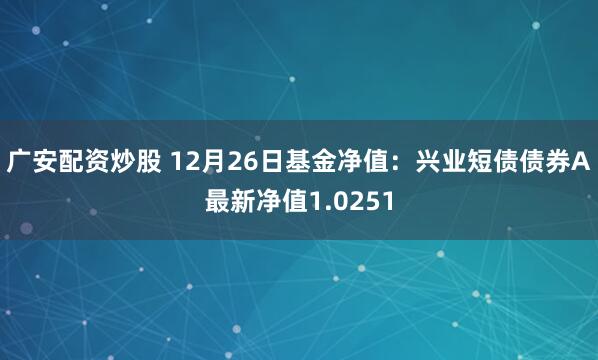 广安配资炒股 12月26日基金净值：兴业短债债券A最新净值1.0251