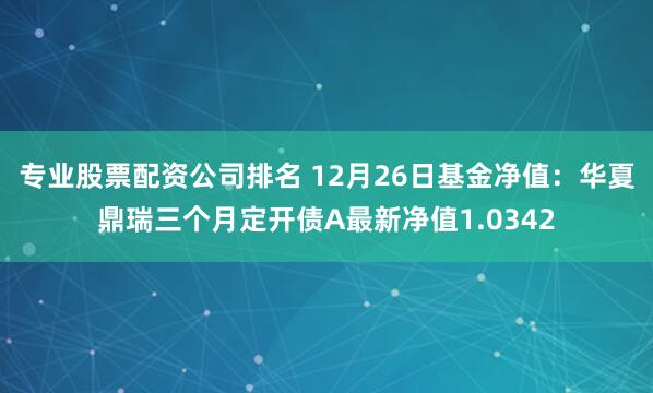 专业股票配资公司排名 12月26日基金净值：华夏鼎瑞三个月定开债A最新净值1.0342