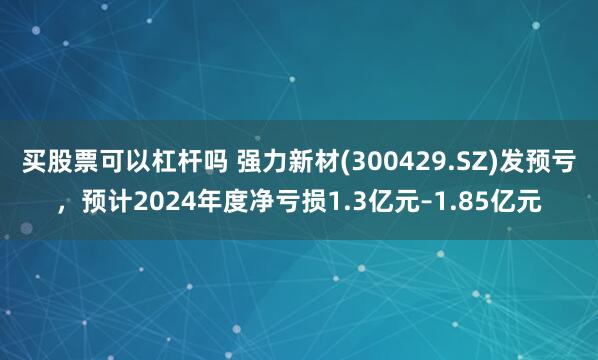 买股票可以杠杆吗 强力新材(300429.SZ)发预亏，预计2024年度净亏损1.3亿元–1.85亿元