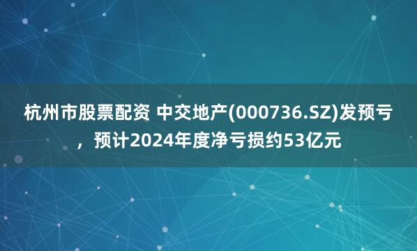 杭州市股票配资 中交地产(000736.SZ)发预亏，预计2024年度净亏损约53亿元