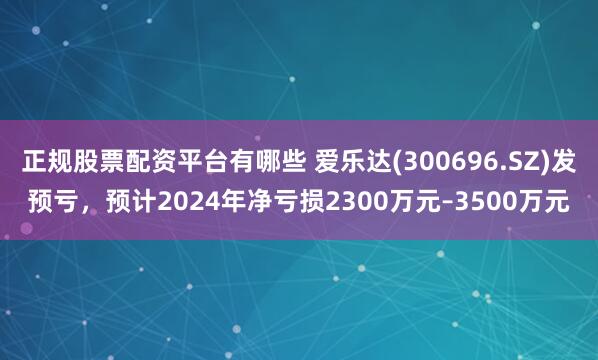 正规股票配资平台有哪些 爱乐达(300696.SZ)发预亏，预计2024年净亏损2300万元–3500万元