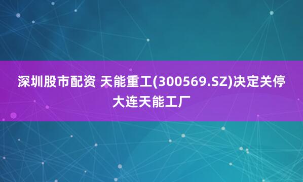 深圳股市配资 天能重工(300569.SZ)决定关停大连天能工厂