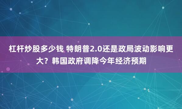 杠杆炒股多少钱 特朗普2.0还是政局波动影响更大？韩国政府调降今年经济预期