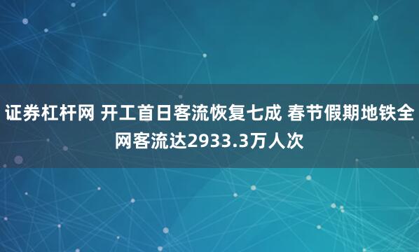 证券杠杆网 开工首日客流恢复七成 春节假期地铁全网客流达2933.3万人次