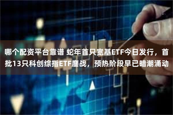 哪个配资平台靠谱 蛇年首只宽基ETF今日发行，首批13只科创综指ETF鏖战，预热阶段早已暗潮涌动