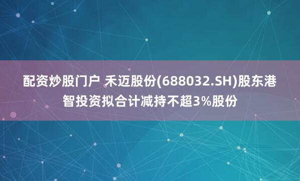 配资炒股门户 禾迈股份(688032.SH)股东港智投资拟合计减持不超3%股份