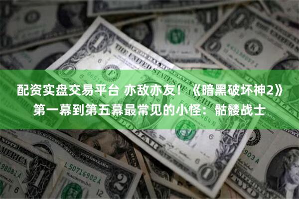 配资实盘交易平台 亦敌亦友！《暗黑破坏神2》第一幕到第五幕最常见的小怪：骷髅战士