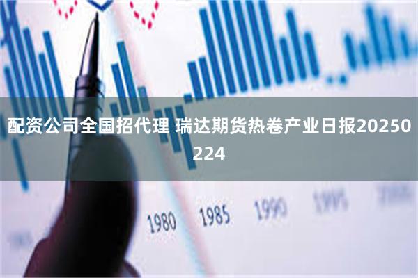 配资公司全国招代理 瑞达期货热卷产业日报20250224