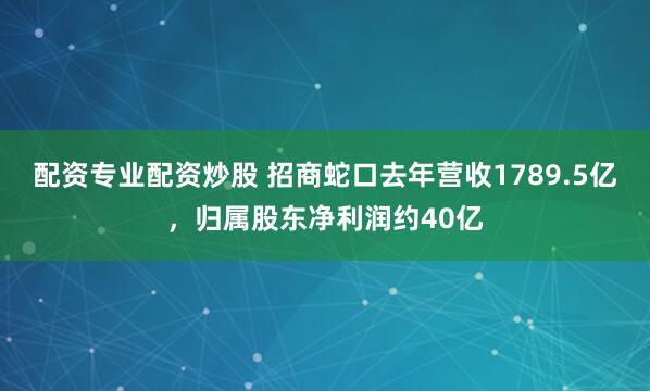 配资专业配资炒股 招商蛇口去年营收1789.5亿，归属股东净利润约40亿