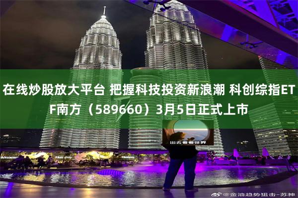 在线炒股放大平台 把握科技投资新浪潮 科创综指ETF南方（589660）3月5日正式上市