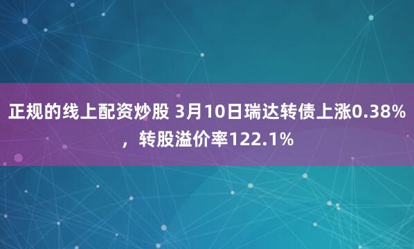 正规的线上配资炒股 3月10日瑞达转债上涨0.38%，转股溢价率122.1%