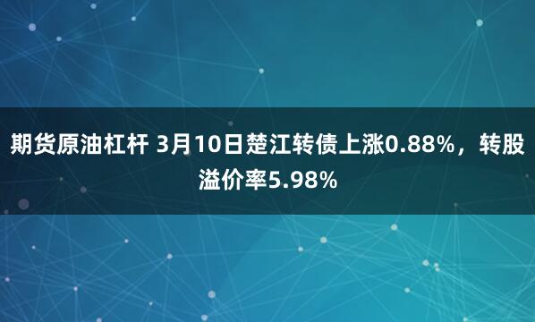 期货原油杠杆 3月10日楚江转债上涨0.88%，转股溢价率5.98%