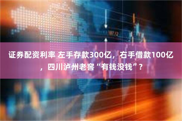 证券配资利率 左手存款300亿，右手借款100亿，四川泸州老窖“有钱没钱”?