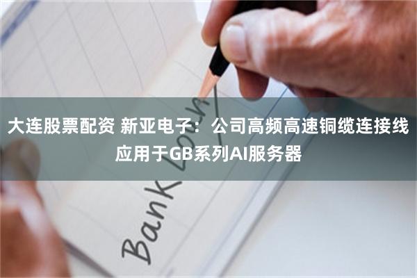 大连股票配资 新亚电子：公司高频高速铜缆连接线应用于GB系列AI服务器