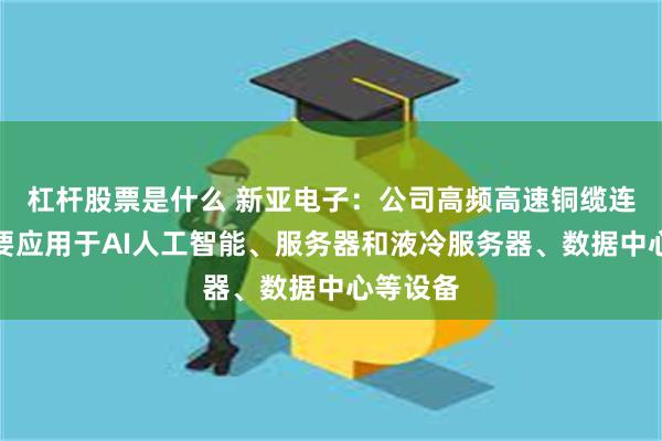 杠杆股票是什么 新亚电子：公司高频高速铜缆连接线主要应用于AI人工智能、服务器和液冷服务器、数据中心等设备