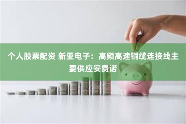 个人股票配资 新亚电子：高频高速铜缆连接线主要供应安费诺