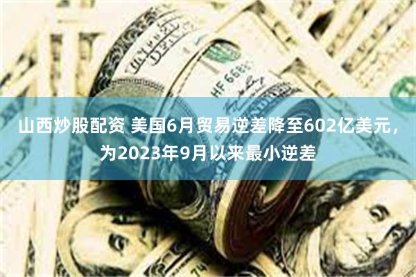 山西炒股配资 美国6月贸易逆差降至602亿美元，为2023年9月以来最小逆差