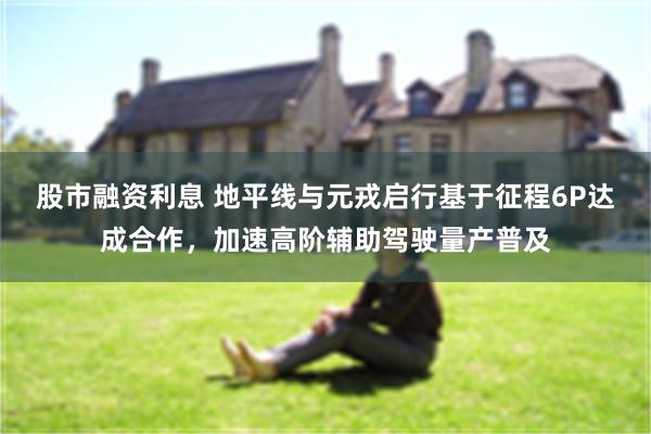 股市融资利息 地平线与元戎启行基于征程6P达成合作，加速高阶辅助驾驶量产普及