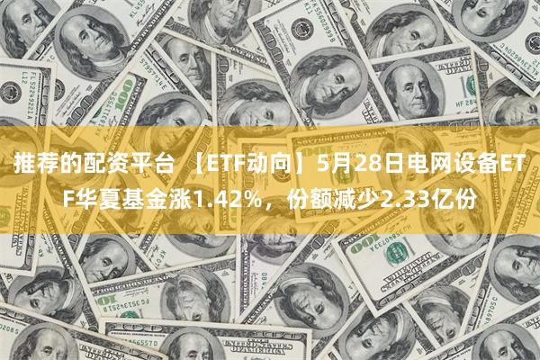 推荐的配资平台 【ETF动向】5月28日电网设备ETF华夏基金涨1.42%，份额减少2.33亿份
