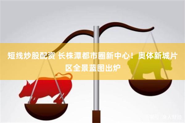 短线炒股配资 长株潭都市圈新中心！奥体新城片区全景蓝图出炉