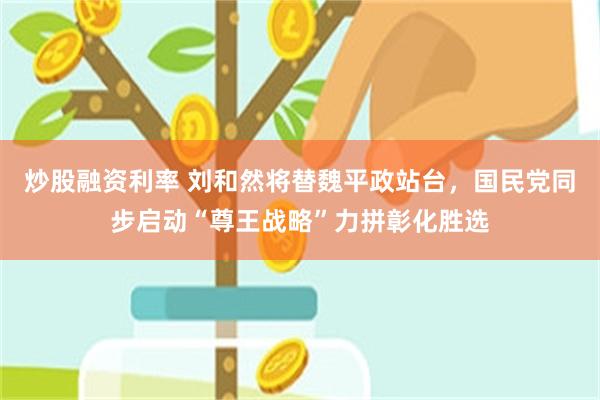 炒股融资利率 刘和然将替魏平政站台，国民党同步启动“尊王战略”力拼彰化胜选