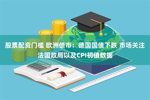 股票配资门槛 欧洲债市：德国国债下跌 市场关注法国政局以及CPI初值数据