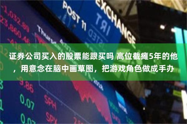 证券公司买入的股票能跟买吗 高位截瘫5年的他，用意念在脑中画草图，把游戏角色做成手办